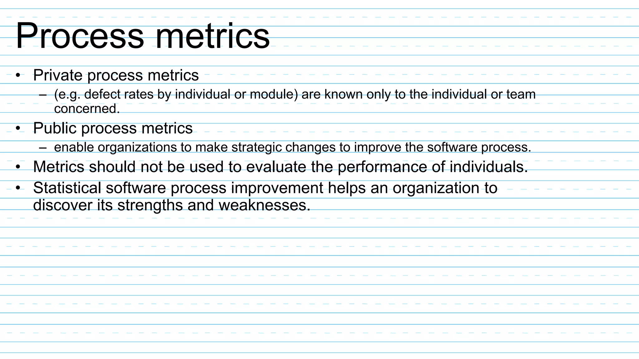 Process metrics
• Private process metrics
– (e.g. defect rates by individual or module) are known only to the individual or team
concerned.
• Public process metrics
– enable organizations to make strategic changes to improve the software process.
• Metrics should not be used to evaluate the performance of individuals.
• Statistical software process improvement helps an organization to
discover its strengths and weaknesses.
 
