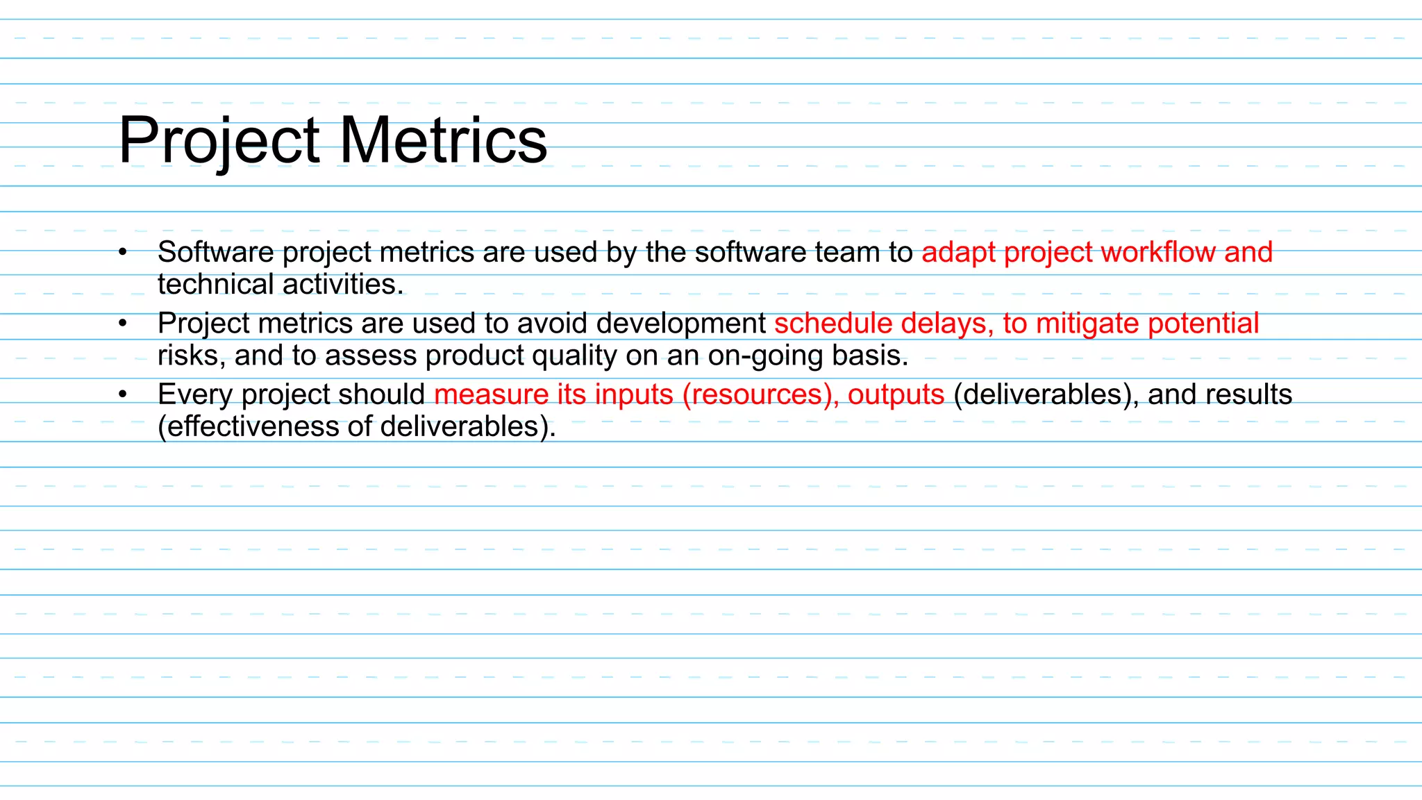 Project Metrics
• Software project metrics are used by the software team to adapt project workflow and
technical activities.
• Project metrics are used to avoid development schedule delays, to mitigate potential
risks, and to assess product quality on an on-going basis.
• Every project should measure its inputs (resources), outputs (deliverables), and results
(effectiveness of deliverables).
 