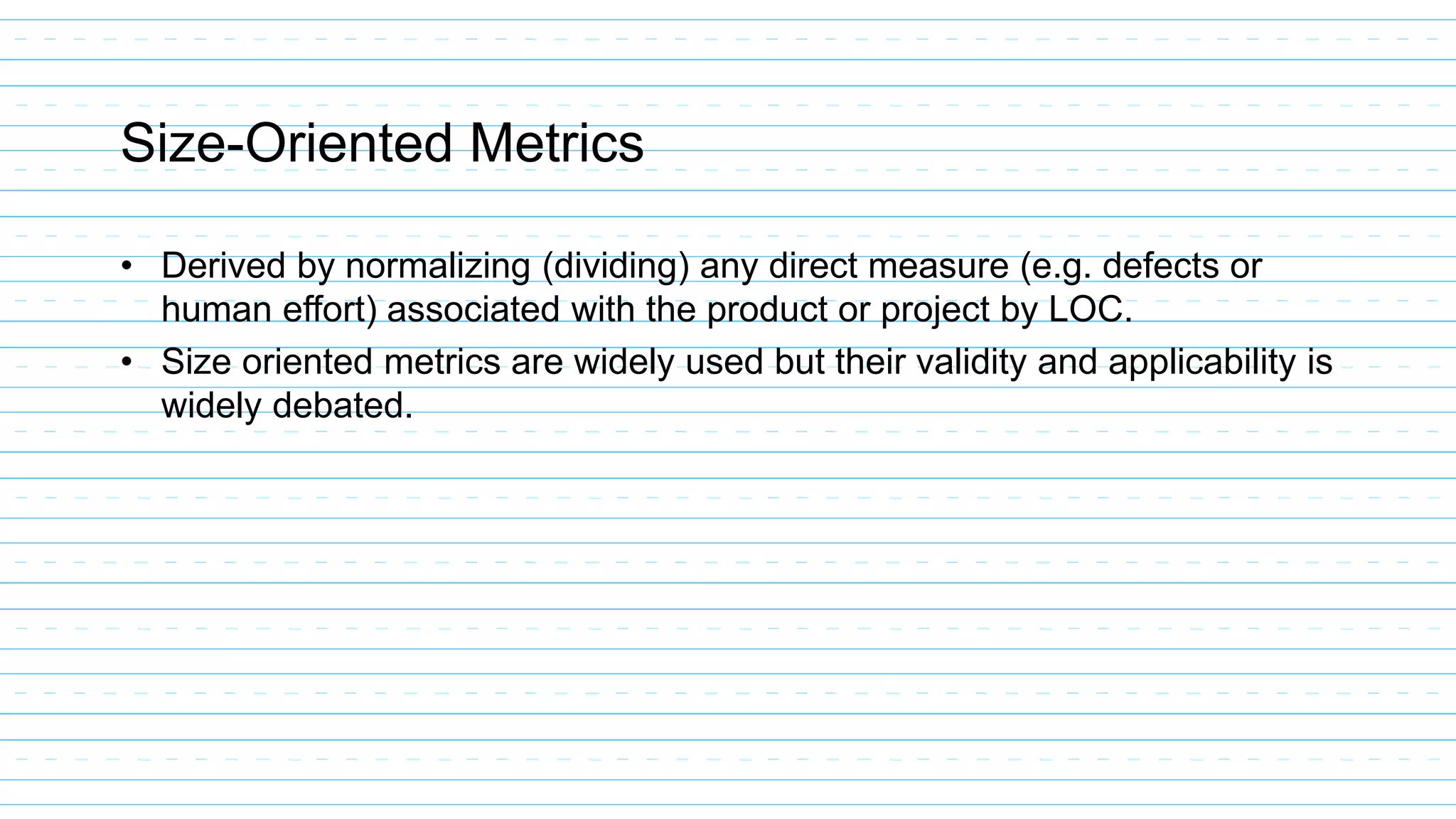 Size-Oriented Metrics
• Derived by normalizing (dividing) any direct measure (e.g. defects or
human effort) associated with the product or project by LOC.
• Size oriented metrics are widely used but their validity and applicability is
widely debated.
 