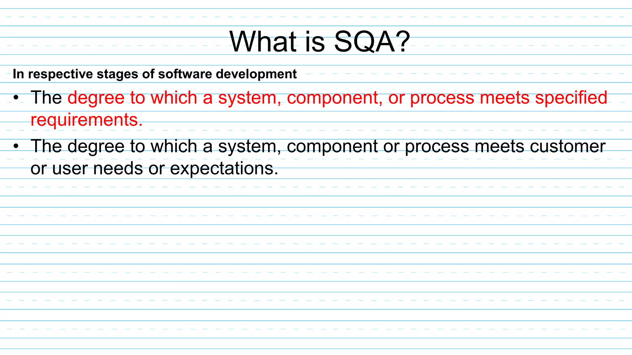 In respective stages of software development
• The degree to which a system, component, or process meets specified
requirements.
• The degree to which a system, component or process meets customer
or user needs or expectations.
What is SQA?
 