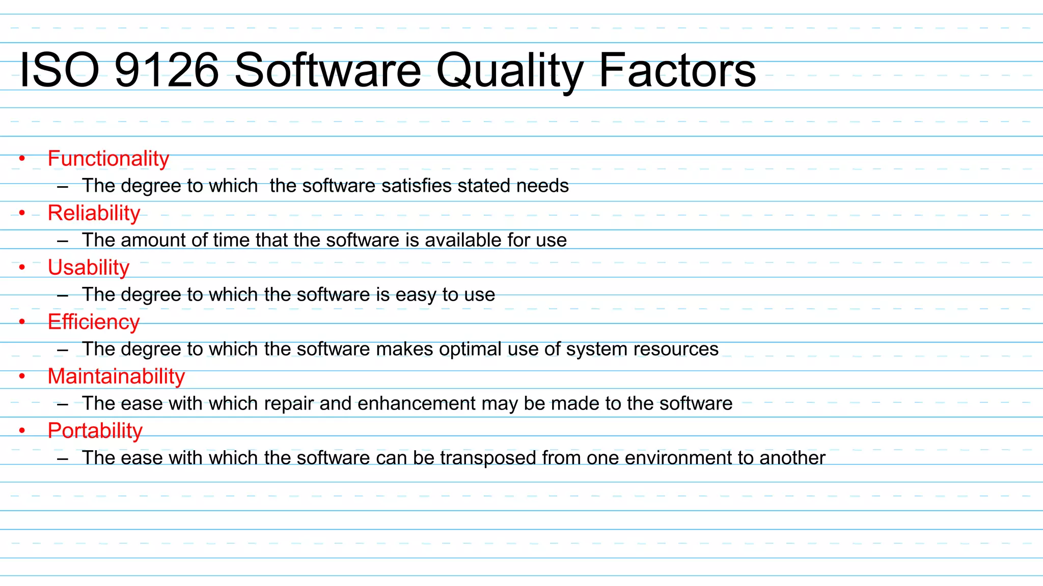 ISO 9126 Software Quality Factors
• Functionality
– The degree to which the software satisfies stated needs
• Reliability
– The amount of time that the software is available for use
• Usability
– The degree to which the software is easy to use
• Efficiency
– The degree to which the software makes optimal use of system resources
• Maintainability
– The ease with which repair and enhancement may be made to the software
• Portability
– The ease with which the software can be transposed from one environment to another
 