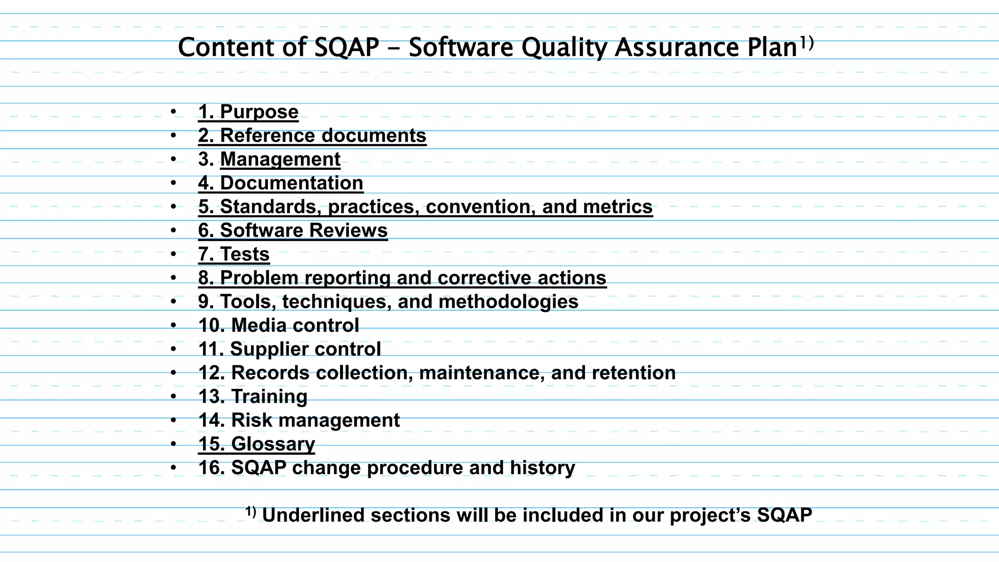 • 1. Purpose
• 2. Reference documents
• 3. Management
• 4. Documentation
• 5. Standards, practices, convention, and metrics
• 6. Software Reviews
• 7. Tests
• 8. Problem reporting and corrective actions
• 9. Tools, techniques, and methodologies
• 10. Media control
• 11. Supplier control
• 12. Records collection, maintenance, and retention
• 13. Training
• 14. Risk management
• 15. Glossary
• 16. SQAP change procedure and history
1) Underlined sections will be included in our project’s SQAP
Content of SQAP - Software Quality Assurance Plan1)
 