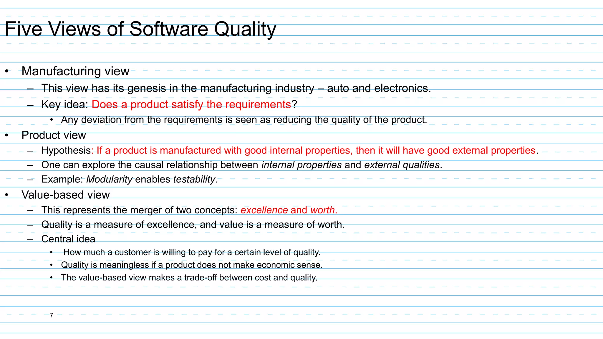 7
Five Views of Software Quality
• Manufacturing view
– This view has its genesis in the manufacturing industry – auto and electronics.
– Key idea: Does a product satisfy the requirements?
• Any deviation from the requirements is seen as reducing the quality of the product.
• Product view
– Hypothesis: If a product is manufactured with good internal properties, then it will have good external properties.
– One can explore the causal relationship between internal properties and external qualities.
– Example: Modularity enables testability.
• Value-based view
– This represents the merger of two concepts: excellence and worth.
– Quality is a measure of excellence, and value is a measure of worth.
– Central idea
• How much a customer is willing to pay for a certain level of quality.
• Quality is meaningless if a product does not make economic sense.
• The value-based view makes a trade-off between cost and quality.
 