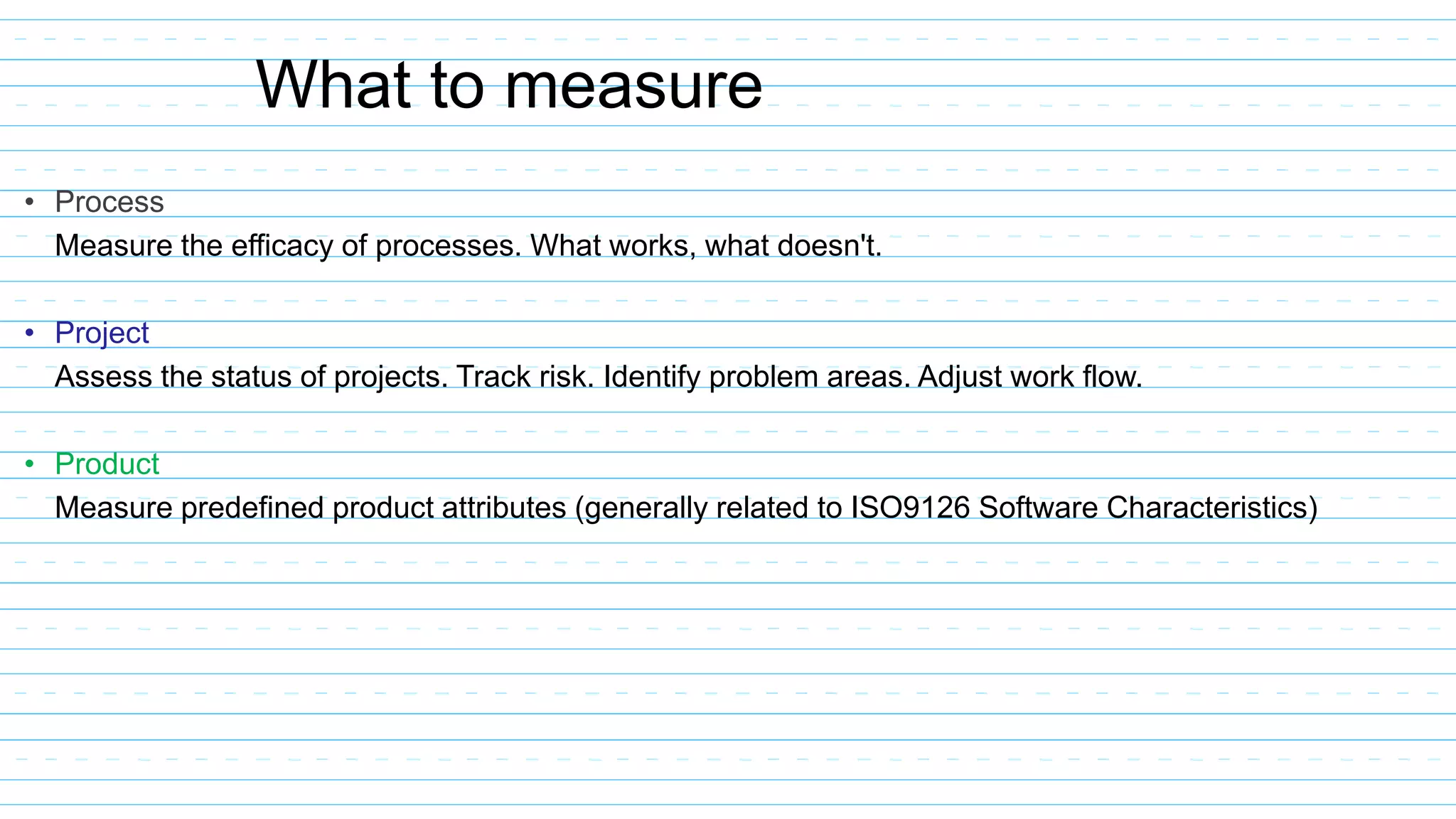 • Process
Measure the efficacy of processes. What works, what doesn't.
• Project
Assess the status of projects. Track risk. Identify problem areas. Adjust work flow.
• Product
Measure predefined product attributes (generally related to ISO9126 Software Characteristics)
What to measure
 