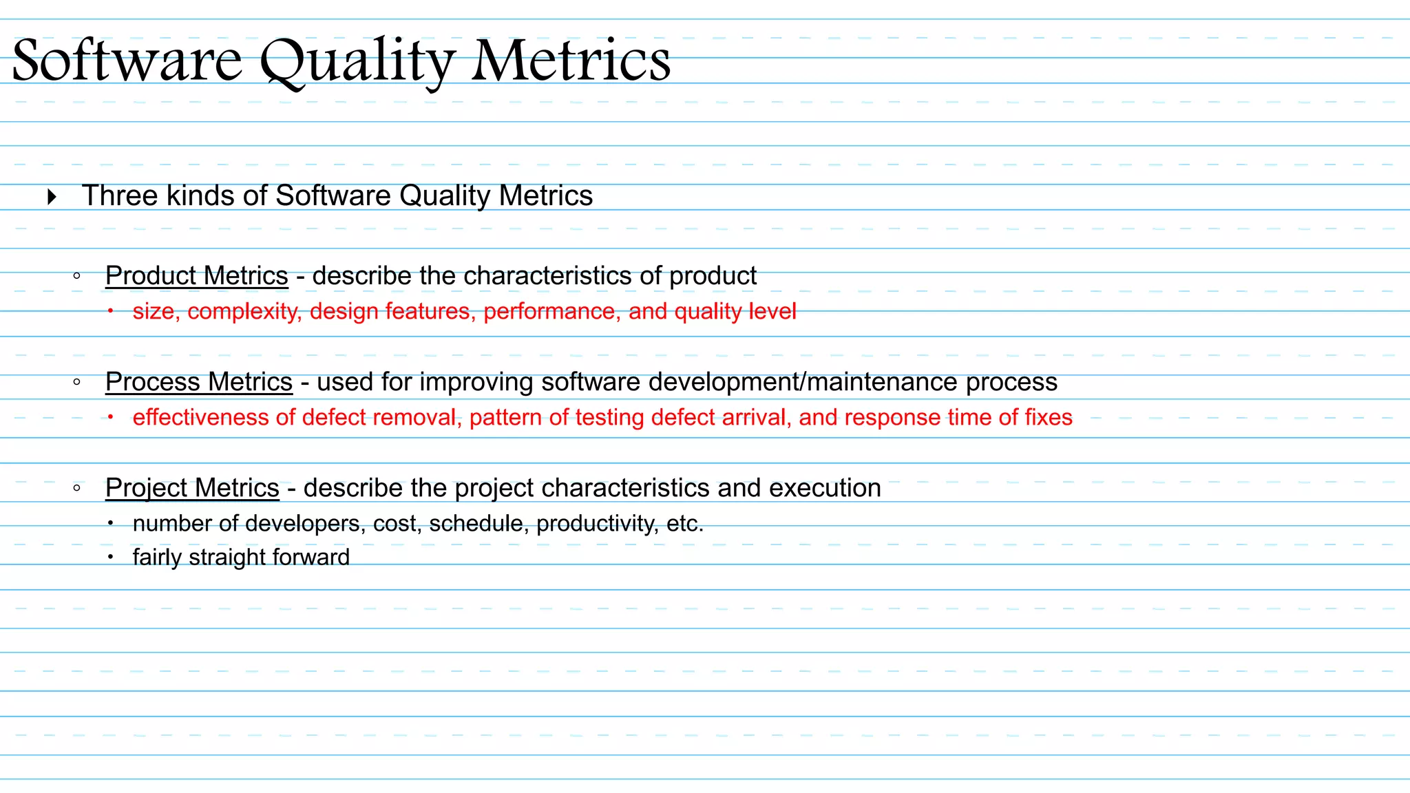  Three kinds of Software Quality Metrics
◦ Product Metrics - describe the characteristics of product
 size, complexity, design features, performance, and quality level
◦ Process Metrics - used for improving software development/maintenance process
 effectiveness of defect removal, pattern of testing defect arrival, and response time of fixes
◦ Project Metrics - describe the project characteristics and execution
 number of developers, cost, schedule, productivity, etc.
 fairly straight forward
Software Quality Metrics
 