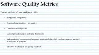 Desired attributes of Metrics (Ejiogu, 1991)
– Simple and computable
– Empirical and intuitively persuasive
– Consistent and objective
– Consistent in the use of units and dimensions
– Independent of programming language, so directed at models (analysis, design, test, etc.)
or structure of program
– Effective mechanism for quality feedback
Software Quality Metrics
 