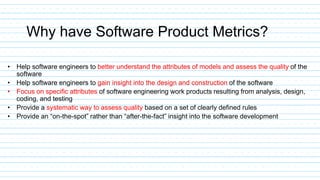 Why have Software Product Metrics?
• Help software engineers to better understand the attributes of models and assess the quality of the
software
• Help software engineers to gain insight into the design and construction of the software
• Focus on specific attributes of software engineering work products resulting from analysis, design,
coding, and testing
• Provide a systematic way to assess quality based on a set of clearly defined rules
• Provide an “on-the-spot” rather than “after-the-fact” insight into the software development
 