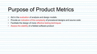 Purpose of Product Metrics
• Aid in the evaluation of analysis and design models
• Provide an indication of the complexity of procedural designs and source code
• Facilitate the design of more effective testing techniques
• Assess the stability of a fielded software product
 
