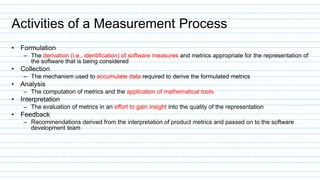 Activities of a Measurement Process
• Formulation
– The derivation (i.e., identification) of software measures and metrics appropriate for the representation of
the software that is being considered
• Collection
– The mechanism used to accumulate data required to derive the formulated metrics
• Analysis
– The computation of metrics and the application of mathematical tools
• Interpretation
– The evaluation of metrics in an effort to gain insight into the quality of the representation
• Feedback
– Recommendations derived from the interpretation of product metrics and passed on to the software
development team
 