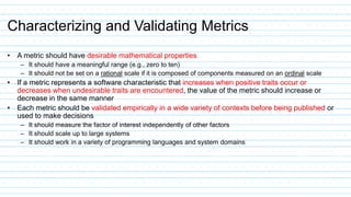 Characterizing and Validating Metrics
• A metric should have desirable mathematical properties
– It should have a meaningful range (e.g., zero to ten)
– It should not be set on a rational scale if it is composed of components measured on an ordinal scale
• If a metric represents a software characteristic that increases when positive traits occur or
decreases when undesirable traits are encountered, the value of the metric should increase or
decrease in the same manner
• Each metric should be validated empirically in a wide variety of contexts before being published or
used to make decisions
– It should measure the factor of interest independently of other factors
– It should scale up to large systems
– It should work in a variety of programming languages and system domains
 