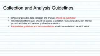 Collection and Analysis Guidelines
• Whenever possible, data collection and analysis should be automated
• Valid statistical techniques should be applied to establish relationships between internal
product attributes and external quality characteristics
• Interpretative guidelines and recommendations should be established for each metric
 