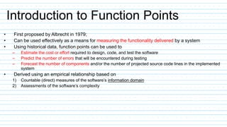 Introduction to Function Points
• First proposed by Albrecht in 1979;
• Can be used effectively as a means for measuring the functionality delivered by a system
• Using historical data, function points can be used to
– Estimate the cost or effort required to design, code, and test the software
– Predict the number of errors that will be encountered during testing
– Forecast the number of components and/or the number of projected source code lines in the implemented
system
• Derived using an empirical relationship based on
1) Countable (direct) measures of the software’s information domain
2) Assessments of the software’s complexity
 