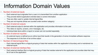 Information Domain Values
• Number of external inputs
– Each external input originates from a user or is transmitted from another application
– They provide distinct application-oriented data or control information
– They are often used to update internal logical files
– They are not inquiries (those are counted under another category)
• Number of external outputs
– Each external output is derived within the application and provides information to the user
– This refers to reports, screens, error messages, etc.
– Individual data items within a report or screen are not counted separately
• Number of external inquiries
– An external inquiry is defined as an online input that results in the generation of some immediate software response
– The response is in the form of an on-line output
• Number of internal logical files
– Each internal logical file is a logical grouping of data that resides within the application’s boundary and is maintained via
external inputs
• Number of external interface files
– Each external interface file is a logical grouping of data that resides external to the application but provides data that may
be of use to the application
 