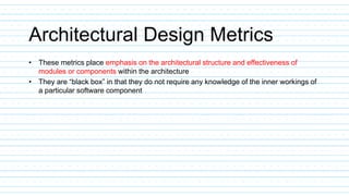 Architectural Design Metrics
• These metrics place emphasis on the architectural structure and effectiveness of
modules or components within the architecture
• They are “black box” in that they do not require any knowledge of the inner workings of
a particular software component
 