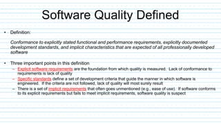 Software Quality Defined
• Definition:
Conformance to explicitly stated functional and performance requirements, explicitly documented
development standards, and implicit characteristics that are expected of all professionally developed
software
• Three important points in this definition
– Explicit software requirements are the foundation from which quality is measured. Lack of conformance to
requirements is lack of quality
– Specific standards define a set of development criteria that guide the manner in which software is
engineered. If the criteria are not followed, lack of quality will most surely result
– There is a set of implicit requirements that often goes unmentioned (e.g., ease of use). If software conforms
to its explicit requirements but fails to meet implicit requirements, software quality is suspect
 