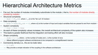 Hierarchical Architecture Metrics
• Fan out: the number of modules immediately subordinate to the module i, that is, the number of modules directly
invoked by module i
• Structural complexity
– S(i) = f2
out(i), where fout(i) is the “fan out” of module i
• Data complexity
– D(i) = v(i)/[fout(i) + 1], where v(i) is the number of input and output variables that are passed to and from module i
• System complexity
– C(i) = S(i) + D(i)
• As each of these complexity values increases, the overall architectural complexity of the system also increases
• This leads to greater likelihood that the integration and testing effort will also increase
• Shape complexity
– size = n + a, where n is the number of nodes and a is the number of arcs
– Allows different program software architectures to be compared in a straightforward manner
• Connectivity density (i.e., the arc-to-node ratio)
– r = a/n
– May provide a simple indication of the coupling in the software architecture
 