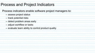 Process and Project Indicators
Process indicators enable software project managers to:
– assess project status
– track potential risks
– detect problem areas early
– adjust workflow or tasks
– evaluate team ability to control product quality
 
