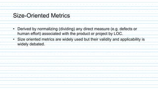 Size-Oriented Metrics
• Derived by normalizing (dividing) any direct measure (e.g. defects or
human effort) associated with the product or project by LOC.
• Size oriented metrics are widely used but their validity and applicability is
widely debated.
 