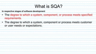 In respective stages of software development
• The degree to which a system, component, or process meets specified
requirements.
• The degree to which a system, component or process meets customer
or user needs or expectations.
What is SQA?
 