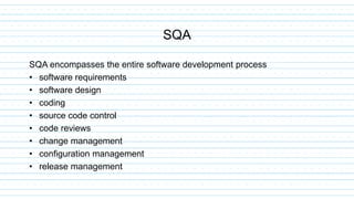 SQA encompasses the entire software development process
• software requirements
• software design
• coding
• source code control
• code reviews
• change management
• configuration management
• release management
SQA
 