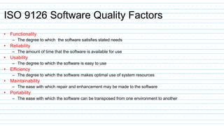 ISO 9126 Software Quality Factors
• Functionality
– The degree to which the software satisfies stated needs
• Reliability
– The amount of time that the software is available for use
• Usability
– The degree to which the software is easy to use
• Efficiency
– The degree to which the software makes optimal use of system resources
• Maintainability
– The ease with which repair and enhancement may be made to the software
• Portability
– The ease with which the software can be transposed from one environment to another
 