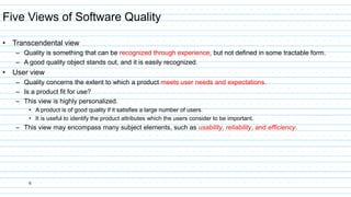 6
Five Views of Software Quality
• Transcendental view
– Quality is something that can be recognized through experience, but not defined in some tractable form.
– A good quality object stands out, and it is easily recognized.
• User view
– Quality concerns the extent to which a product meets user needs and expectations.
– Is a product fit for use?
– This view is highly personalized.
• A product is of good quality if it satisfies a large number of users.
• It is useful to identify the product attributes which the users consider to be important.
– This view may encompass many subject elements, such as usability, reliability, and efficiency.
 