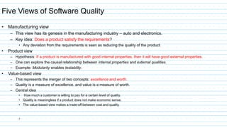 7
Five Views of Software Quality
• Manufacturing view
– This view has its genesis in the manufacturing industry – auto and electronics.
– Key idea: Does a product satisfy the requirements?
• Any deviation from the requirements is seen as reducing the quality of the product.
• Product view
– Hypothesis: If a product is manufactured with good internal properties, then it will have good external properties.
– One can explore the causal relationship between internal properties and external qualities.
– Example: Modularity enables testability.
• Value-based view
– This represents the merger of two concepts: excellence and worth.
– Quality is a measure of excellence, and value is a measure of worth.
– Central idea
• How much a customer is willing to pay for a certain level of quality.
• Quality is meaningless if a product does not make economic sense.
• The value-based view makes a trade-off between cost and quality.
 