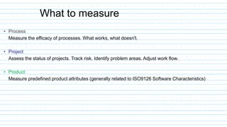 • Process
Measure the efficacy of processes. What works, what doesn't.
• Project
Assess the status of projects. Track risk. Identify problem areas. Adjust work flow.
• Product
Measure predefined product attributes (generally related to ISO9126 Software Characteristics)
What to measure
 