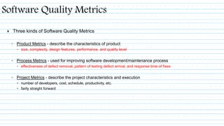  Three kinds of Software Quality Metrics
◦ Product Metrics - describe the characteristics of product
 size, complexity, design features, performance, and quality level
◦ Process Metrics - used for improving software development/maintenance process
 effectiveness of defect removal, pattern of testing defect arrival, and response time of fixes
◦ Project Metrics - describe the project characteristics and execution
 number of developers, cost, schedule, productivity, etc.
 fairly straight forward
Software Quality Metrics
 