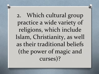 2. Which cultural group
practice a wide variety of
religions, which include
Islam, Christianity, as well
as their traditional beliefs
(the power of magic and
curses)?

 