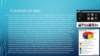 FUNDING OF BBC
Some companies are funded by shareholders such as walt disney. Others such as the BBC are funded by
the general public. Companies use all different types of funding. The BBC use funding such as selling
formats, TV license fee, merchandise and CD’s of their own Tv shows or movies. This does not take
money from the shareholders or other companies, not all companies do this such as Walt Disney. An
example of this is Dr who because they have expanded their marketing by producing merchandise and
CD’s to fund their company of the BBC. Production placement is another way of funding the BBC. this
includes manufacturing the goods of their product by paying for either the TV show or their featured
Films. The licence fee for the BBC is priced around £147, The fee you pay provides a wide range of TV,
radio and online content, as well as developing new ways to deliver it to you. In addition to funding BBC
programmes and services, a proportion of the licence fee contributes to the costs of rolling out
broadband to the UK population. When the BBC get the money from the licence fee they use it to
improve their TV and company, as you can see in the picture the chart shows how they spend their
money on their company. The BBC uses most of the money they get on improving National Television
with Local Television and Radio behind it. This allows the BBc to create more revenue as the british
population have to pay to watch TV, this allows the company to earn more money from the services
they are providing their audience. The BBc create merchandise for their programs to expand their
audience and gain more money from revenue. The BBc has created something called the BBC store
where they allow their audience to access and buy merchandise, DVD’s and other products released
by the BBC. This allows the audience to watch their shows anywhere and anytime they want to.
 