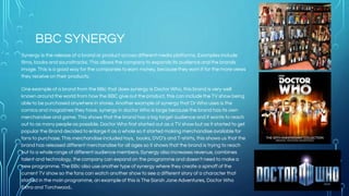 BBC SYNERGY
Synergy is the release of a brand or product across different media platforms. Examples include
films, books and soundtracks. This allows the company to expands its audience and the brands
image. This is a good way for the companies to earn money, because they earn it for the more views
they receive on their products.
One example of a brand from the BBc that does synergy is Doctor Who, this brand is very well
known around the world from how the BBC give out the product, this can include the TV show being
able to be purchased anywhere in stores. Another example of synergy that Dr Who uses is the
comics and magazines they have, synergy in doctor Who is large because the brand has its own
merchandise and game. This shows that the brand has a big target audience and it wants to reach
out to as many people as possible. Doctor Who first started out as a TV show but as it started to get
popular the Brand decided to enlarge it as a whole so it started making merchandise available for
fans to purchase. This merchandise included toys, books, DVD’s and T-shirts, this shows us that the
brand has released different merchandise for all ages so it shows that the brand is trying to reach
out to a whole range of different audience members. Synergy also increases revenue, combines
talent and technology, the company can expand on the programme and doesn't need to make a
new programme. The BBc also use another type of synergy where they create a spinoff of the
current TV show so the fans can watch another show to see a different story of a character that
starred in the main programme, an example of this is The Sarah Jane Adventures, Doctor Who
Extra and Torchwood..
 