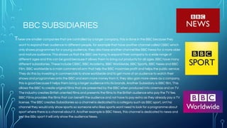 BBC SUBSIDIARIES
These are smaller companies that are controlled by a larger company, this is done in the BBC because they
want to expand their audience to different people, for example that have another channel called CBBC which
only shows programmes for a young audience, they also have another channel like BBC News for a more older
and mature audience. This shows us that the BBC are trying to expand their company to a wide range of
different ages and this can be good because it allows them to bring out products for all ages. BBC have many
different subsidiaries. These include CBBC, BBC Academy, BBC Worldwide, BBC Sports, BBC News and BBC
Film. BBC worldwide is a main commercial arm that help the BBC maximise profit and helps the public service.
They do this by investing in commercials to show worldwide and to get more of an audience to watch their
shows and programmes onto the BBC and earn more money from it, they also gain more views as a company,
this is good because it helps them bring a larger audience into its brands. Another Subsidiary is BBC film, This
allows the BBC to create original films that are presented by the BBC when produced into cinemas and on TV.
The industry creates British oriented films and presents the films to the British audience who pay the TV fee.
BBC Films provides the films that can benefit the audience and not have to pay extra as they already pay a TV
license. The BBC creates Subsidiaries so a channel is dedicated to a category such as BBC sport, ont hsi
channel they would only show sports so someone who likes sports wont need to look for a programme about
sport where there is a channel about it. Another example is BBC News, this channel is dedicated to news and
just like BBc sport it will only show the audience News.
 