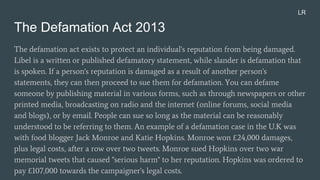 The Defamation Act 2013
The defamation act exists to protect an individual's reputation from being damaged.
Libel is a written or published defamatory statement, while slander is defamation that
is spoken. If a person's reputation is damaged as a result of another person's
statements, they can then proceed to sue them for defamation. You can defame
someone by publishing material in various forms, such as through newspapers or other
printed media, broadcasting on radio and the internet (online forums, social media
and blogs), or by email. People can sue so long as the material can be reasonably
understood to be referring to them. An example of a defamation case in the U.K was
with food blogger Jack Monroe and Katie Hopkins. Monroe won £24,000 damages,
plus legal costs, after a row over two tweets. Monroe sued Hopkins over two war
memorial tweets that caused "serious harm" to her reputation. Hopkins was ordered to
pay £107,000 towards the campaigner's legal costs.
LR
 