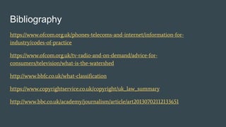 Bibliography
https://www.ofcom.org.uk/phones-telecoms-and-internet/information-for-
industry/codes-of-practice
https://www.ofcom.org.uk/tv-radio-and-on-demand/advice-for-
consumers/television/what-is-the-watershed
http://www.bbfc.co.uk/what-classification
https://www.copyrightservice.co.uk/copyright/uk_law_summary
http://www.bbc.co.uk/academy/journalism/article/art20130702112133651
 