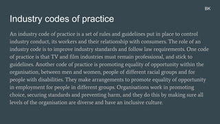 Industry codes of practice
An industry code of practice is a set of rules and guidelines put in place to control
industry conduct, its workers and their relationship with consumers. The role of an
industry code is to improve industry standards and follow law requirements. One code
of practice is that TV and film industries must remain professional, and stick to
guidelines. Another code of practice is promoting equality of opportunity within the
organisation, between men and women, people of different racial groups and for
people with disabilities. They make arrangements to promote equality of opportunity
in employment for people in different groups. Organisations work in promoting
choice, securing standards and preventing harm, and they do this by making sure all
levels of the organisation are diverse and have an inclusive culture.
BK
 