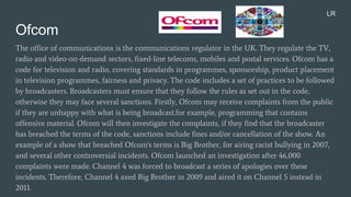 Ofcom
The office of communications is the communications regulator in the UK. They regulate the TV,
radio and video-on-demand sectors, fixed-line telecoms, mobiles and postal services. Ofcom has a
code for television and radio, covering standards in programmes, sponsorship, product placement
in television programmes, fairness and privacy. The code includes a set of practices to be followed
by broadcasters. Broadcasters must ensure that they follow the rules as set out in the code,
otherwise they may face several sanctions. Firstly, Ofcom may receive complaints from the public
if they are unhappy with what is being broadcast.for example, programming that contains
offensive material. Ofcom will then investigate the complaints, if they find that the broadcaster
has breached the terms of the code, sanctions include fines and/or cancellation of the show. An
example of a show that breached Ofcom's terms is Big Brother, for airing racist bullying in 2007,
and several other controversial incidents. Ofcom launched an investigation after 46,000
complaints were made. Channel 4 was forced to broadcast a series of apologies over these
incidents. Therefore, Channel 4 axed Big Brother in 2009 and aired it on Channel 5 instead in
2011.
LR
 