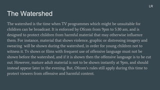 The Watershed
The watershed is the time when TV programmes which might be unsuitable for
children can be broadcast. It is enforced by Ofcom from 9pm to 5:30 am, and is
designed to protect children from harmful material that may otherwise influence
them. For instance, material that shows violence, graphic or distressing imagery and
swearing will be shown during the watershed, in order for young children not to
witness it. Tv shows or films with frequent use of offensive language must not be
shown before the watershed, and if it is shown then the offensive language is to be cut
out. However, mature adult material is not to be shown instantly at 9pm, and should
instead appear later in the evening. But, Ofcom’s rules still apply during this time to
protect viewers from offensive and harmful content.
LR
 