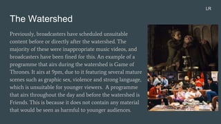 The Watershed
Previously, broadcasters have scheduled unsuitable
content before or directly after the watershed. The
majority of these were inappropriate music videos, and
broadcasters have been fined for this. An example of a
programme that airs during the watershed is Game of
Thrones. It airs at 9pm, due to it featuring several mature
scenes such as graphic sex, violence and strong language,
which is unsuitable for younger viewers. A programme
that airs throughout the day and before the watershed is
Friends. This is because it does not contain any material
that would be seen as harmful to younger audiences.
LR
 