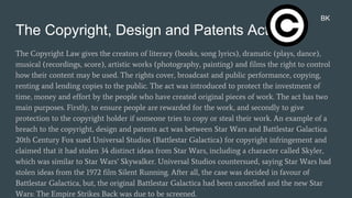 The Copyright, Design and Patents Act 1988
The Copyright Law gives the creators of literary (books, song lyrics), dramatic (plays, dance),
musical (recordings, score), artistic works (photography, painting) and films the right to control
how their content may be used. The rights cover, broadcast and public performance, copying,
renting and lending copies to the public. The act was introduced to protect the investment of
time, money and effort by the people who have created original pieces of work. The act has two
main purposes. Firstly, to ensure people are rewarded for the work, and secondly to give
protection to the copyright holder if someone tries to copy or steal their work. An example of a
breach to the copyright, design and patents act was between Star Wars and Battlestar Galactica.
20th Century Fox sued Universal Studios (Battlestar Galactica) for copyright infringement and
claimed that it had stolen 34 distinct ideas from Star Wars, including a character called Skyler,
which was similar to Star Wars’ Skywalker. Universal Studios countersued, saying Star Wars had
stolen ideas from the 1972 film Silent Running. After all, the case was decided in favour of
Battlestar Galactica, but, the original Battlestar Galactica had been cancelled and the new Star
Wars: The Empire Strikes Back was due to be screened.
BK
 