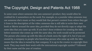 The Copyright, Design and Patents Act 1988
In some cases where someone else uses someone’s product, they would often be
credited for it somewhere on the work. For example, in a youtube video someone may
use someone else's music so they would link that person's content from where they got
it from in the description of the video. someone else is still able to write their own
book or Movie around the same idea, provided they do not directly copy or adapt the
same idea that you came up with. If you don’t show evidence for creating the idea
before someone else comes up with the same idea, the work would not be protected.
The person who comes up with the idea of a book owns the right of it, but if you are
owned by a company to people who hired that person who came up with the idea
means that the idea is owned by that company. It is up to the creator to copyright their
work. They may mark their work with the international copyright symbol © followed
by their name and the year of creation.
BK
 