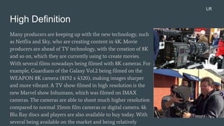 High Definition
Many producers are keeping up with the new technology, such
as Netflix and Sky, who are creating content in 4K. Movie
producers are ahead of TV technology, with the creation of 8K
and so on, which they are currently using to create movies.
With several films nowadays being filmed with 8K cameras. For
example, Guardians of the Galaxy Vol.2 being filmed on the
WEAPON 8K camera (8192 x 4320), making images sharper
and more vibrant. A TV show filmed in high resolution is the
new Marvel show Inhumans, which was filmed on IMAX
cameras. The cameras are able to shoot much higher resolution
compared to normal 35mm film cameras or digital camera. 4k
Blu Ray discs and players are also available to buy today. With
several being available on the market and being relatively
LR
 