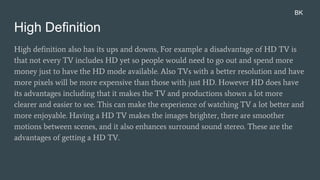 High Definition
High definition also has its ups and downs, For example a disadvantage of HD TV is
that not every TV includes HD yet so people would need to go out and spend more
money just to have the HD mode available. Also TVs with a better resolution and have
more pixels will be more expensive than those with just HD. However HD does have
its advantages including that it makes the TV and productions shown a lot more
clearer and easier to see. This can make the experience of watching TV a lot better and
more enjoyable. Having a HD TV makes the images brighter, there are smoother
motions between scenes, and it also enhances surround sound stereo. These are the
advantages of getting a HD TV.
BK
 