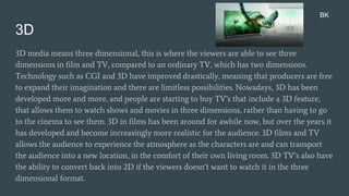 3D
3D media means three dimensional, this is where the viewers are able to see three
dimensions in film and TV, compared to an ordinary TV, which has two dimensions.
Technology such as CGI and 3D have improved drastically, meaning that producers are free
to expand their imagination and there are limitless possibilities. Nowadays, 3D has been
developed more and more, and people are starting to buy TV’s that include a 3D feature,
that allows them to watch shows and movies in three dimensions, rather than having to go
to the cinema to see them. 3D in films has been around for awhile now, but over the years it
has developed and become increasingly more realistic for the audience. 3D films and TV
allows the audience to experience the atmosphere as the characters are and can transport
the audience into a new location, in the comfort of their own living room. 3D TV’s also have
the ability to convert back into 2D if the viewers doesn’t want to watch it in the three
dimensional format.
BK
 