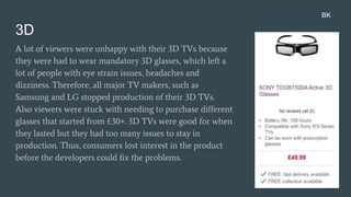 3D
A lot of viewers were unhappy with their 3D TVs because
they were had to wear mandatory 3D glasses, which left a
lot of people with eye strain issues, headaches and
dizziness. Therefore, all major TV makers, such as
Samsung and LG stopped production of their 3D TVs.
Also viewers were stuck with needing to purchase different
glasses that started from £30+. 3D TVs were good for when
they lasted but they had too many issues to stay in
production. Thus, consumers lost interest in the product
before the developers could fix the problems.
BK
 