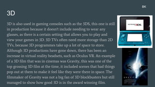 3D
3D is also used in gaming consoles such as the 3DS, this one is still
in production because it doesn't include needing to wear any
glasses, as there is a certain setting that allows you to play and
view your games in 3D. 3D TVs often need more storage than 2D
TVs, because 3D programmes take up a lot of space to store.
Although 3D productions have gone down, there has been an
increase in virtual reality headsets, such as Oculus VR. An example
of a 3D film that was in cinemas was Gravity, this was one of the
top grossing 3D film at the time, it included scenes that had things
pop out at them to make it feel like they were there in space. The
filmmaker of Gravity was not a big fan of 3D blockbusters but still
managed to show how good 3D is in the award winning film.
BK
 