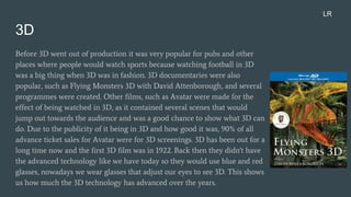 3D
Before 3D went out of production it was very popular for pubs and other
places where people would watch sports because watching football in 3D
was a big thing when 3D was in fashion. 3D documentaries were also
popular, such as Flying Monsters 3D with David Attenborough, and several
programmes were created. Other films, such as Avatar were made for the
effect of being watched in 3D, as it contained several scenes that would
jump out towards the audience and was a good chance to show what 3D can
do. Due to the publicity of it being in 3D and how good it was, 90% of all
advance ticket sales for Avatar were for 3D screenings. 3D has been out for a
long time now and the first 3D film was in 1922. Back then they didn't have
the advanced technology like we have today so they would use blue and red
glasses, nowadays we wear glasses that adjust our eyes to see 3D. This shows
us how much the 3D technology has advanced over the years.
LR
 