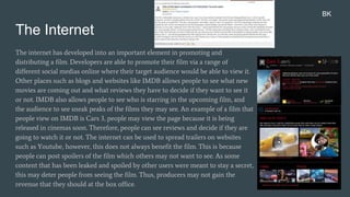 The Internet
The internet has developed into an important element in promoting and
distributing a film. Developers are able to promote their film via a range of
different social medias online where their target audience would be able to view it.
Other places such as blogs and websites like IMDB allows people to see what new
movies are coming out and what reviews they have to decide if they want to see it
or not. IMDB also allows people to see who is starring in the upcoming film, and
the audience to see sneak peaks of the films they may see. An example of a film that
people view on IMDB is Cars 3, people may view the page because it is being
released in cinemas soon. Therefore, people can see reviews and decide if they are
going to watch it or not. The internet can be used to spread trailers on websites
such as Youtube, however, this does not always benefit the film. This is because
people can post spoilers of the film which others may not want to see. As some
content that has been leaked and spoiled by other users were meant to stay a secret,
this may deter people from seeing the film. Thus, producers may not gain the
revenue that they should at the box office.
BK
 