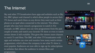 The Internet
Sky and other TV broadcasters have apps and websites such as Sky
Go, BBC iplayer and channel 4, which allow people to access their
TV shows and watch them on any device they want such as their
phone or an ipad when connected to the internet. This allows
people who may have missed a programme to watch it. For
example, on BBC iplayer you can view programmes from the past
couple of weeks and watch your favorite TV show or even re watch
certain shows if still available. This gives the viewers more chances
to watch Tv and films. The BBC and other TV broadcasters with
apps and websites can view and monitor how many watch certain
programmes, which allows the company to see what Tv show is
most popular. Audiences are now able to sign up for subscriptions
to websites that allows the audience to stream films and
programmes.
BK
 