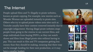 The Internet
People upload films and Tv illegally to pirate websites,
known as pirate copying. For example, new movies such as
Wonder Woman are uploaded instantly to pirate sites.
Others who try to upload pirate videos onto sites such as
Youtube usually have their content removed instantly due to
copyright infigurment. Having illegal pirate websites stops
people from going to the cinema to see current films, and
stops individuals from buying DVD’s, as they can watch
shows and films from illegal pirate sites without having to
pay. This can result in film and TV companies getting less
money than they should be making, meaning that there may
not be enough funding for their next production, or it may
have a smaller budget.
LR
 